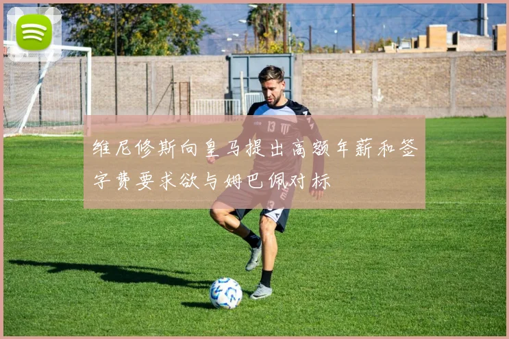 维尼修斯向皇马提出高额年薪和签字费要求欲与姆巴佩对标