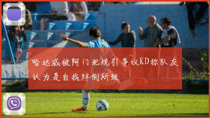 哈达威被阿门犯规引争议KD称队友认为是自我绊倒所致