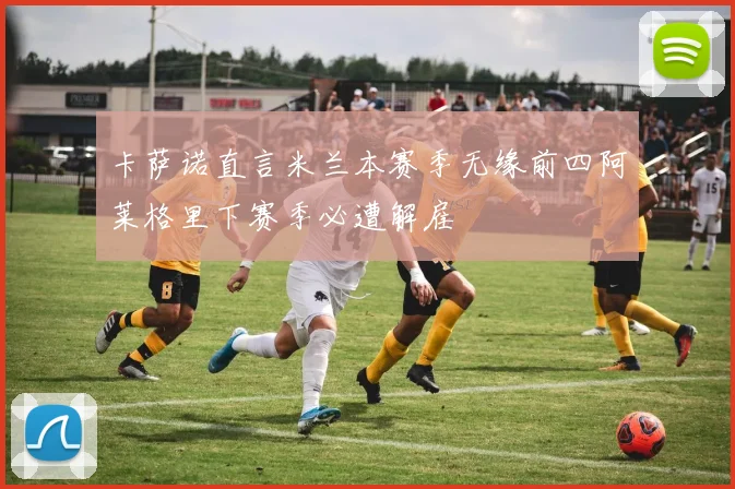 卡萨诺直言米兰本赛季无缘前四阿莱格里下赛季必遭解雇