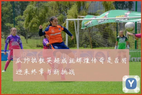 瓜帅执教英超成就辉煌传奇是否将迎来终章与新挑战