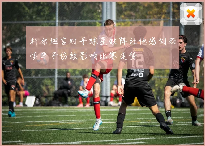 科尔坦言对手球星缺阵让他感到恐惧华子伤缺影响比赛走势