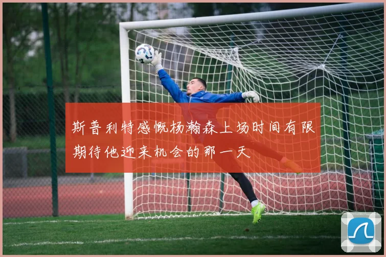 斯普利特感慨杨瀚森上场时间有限期待他迎来机会的那一天