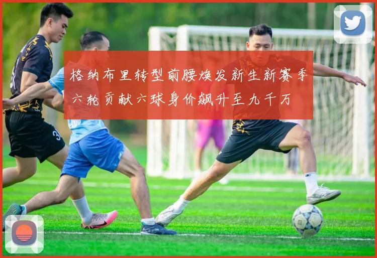 格纳布里转型前腰焕发新生新赛季六轮贡献六球身价飙升至九千万