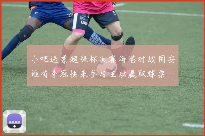 小吧送票超级杯决赛海港对战国安谁将夺冠快来参与互动赢取球票