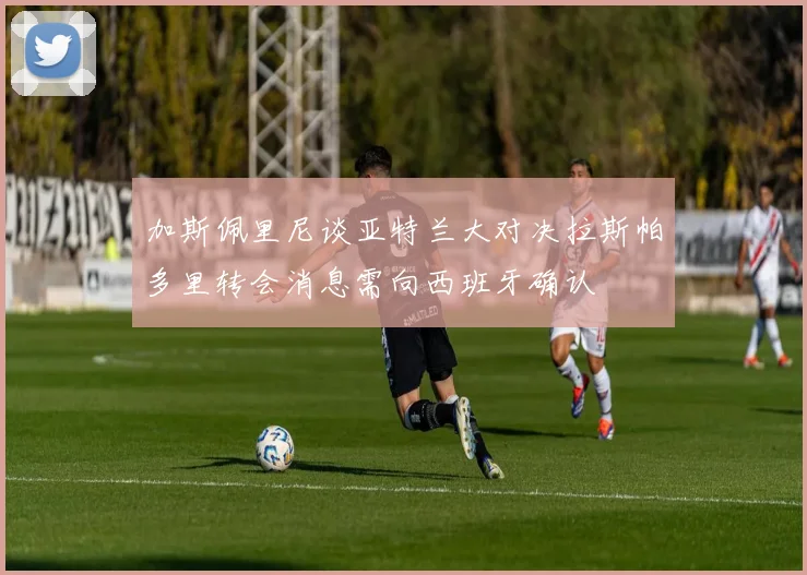 加斯佩里尼谈亚特兰大对决拉斯帕多里转会消息需向西班牙确认