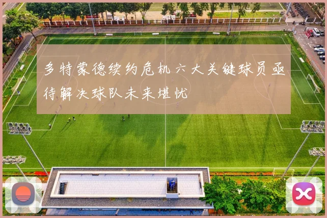 多特蒙德续约危机六大关键球员亟待解决球队未来堪忧