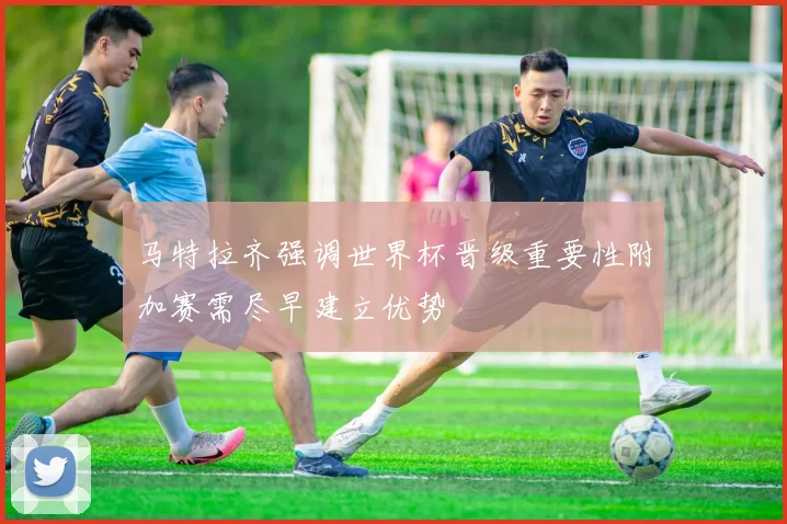 马特拉齐强调世界杯晋级重要性附加赛需尽早建立优势