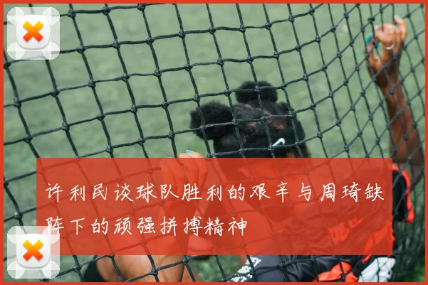 许利民谈球队胜利的艰辛与周琦缺阵下的顽强拼搏精神
