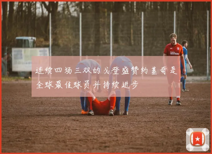 连续四场三双的戈登盛赞约基奇是全球最佳球员并持续进步