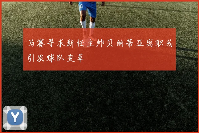 马赛寻求新任主帅贝纳蒂亚离职或引发球队变革
