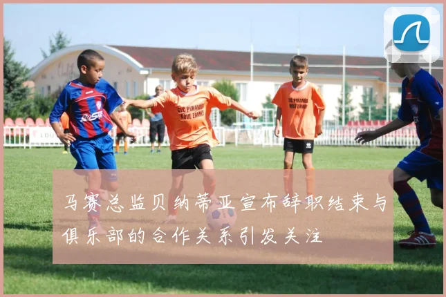 马赛总监贝纳蒂亚宣布辞职结束与俱乐部的合作关系引发关注