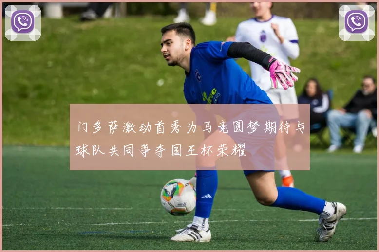 门多萨激动首秀为马竞圆梦期待与球队共同争夺国王杯荣耀