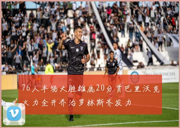 76人半场大胜雄鹿20分贾巴里沃克火力全开乔治罗林斯齐发力