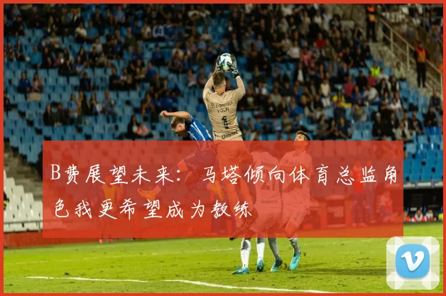 B费展望未来：马塔倾向体育总监角色我更希望成为教练