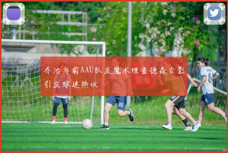 乔治与前AAU队友魔术理查德森合影引发球迷热议