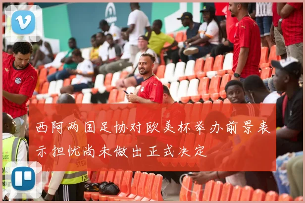 西阿两国足协对欧美杯举办前景表示担忧尚未做出正式决定