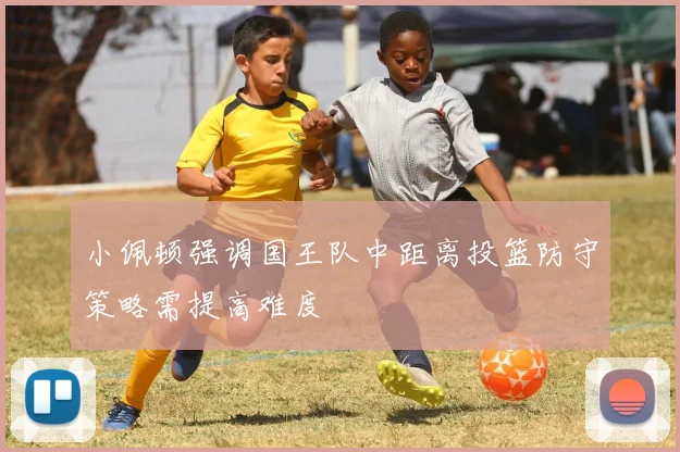 小佩顿强调国王队中距离投篮防守策略需提高难度