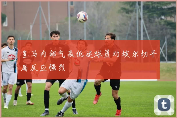 皇马内部气氛低迷球员对埃尔切平局反应强烈