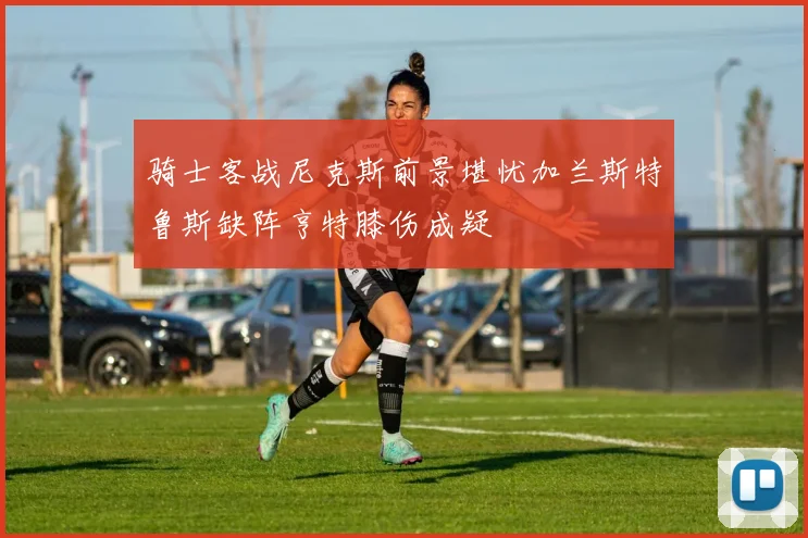 骑士客战尼克斯前景堪忧加兰斯特鲁斯缺阵亨特膝伤成疑